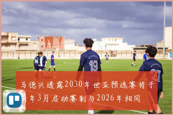 马德兴透露2030年世亚预选赛将于明年3月启动赛制与2026年相同