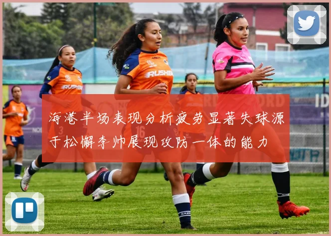 海港半场表现分析疲劳显著失球源于松懈李帅展现攻防一体的能力