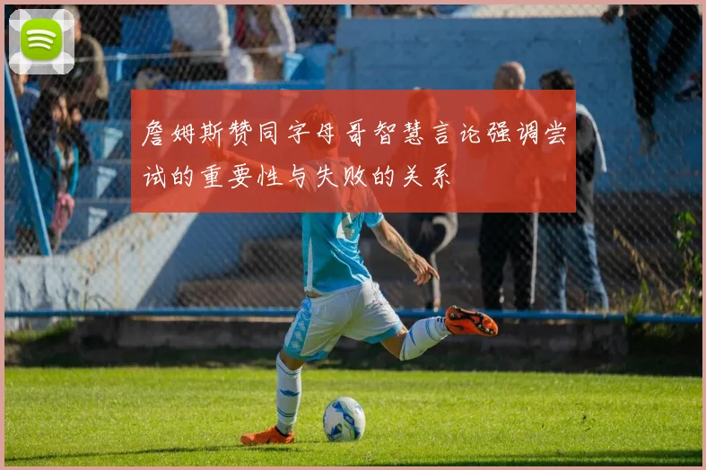 詹姆斯赞同字母哥智慧言论强调尝试的重要性与失败的关系