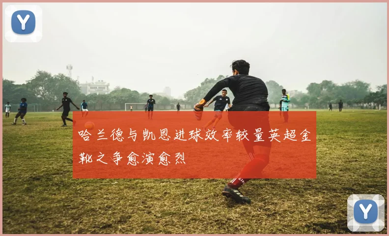 哈兰德与凯恩进球效率较量英超金靴之争愈演愈烈