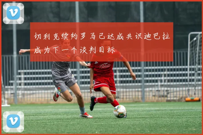 切利克续约罗马已达成共识迪巴拉成为下一个谈判目标