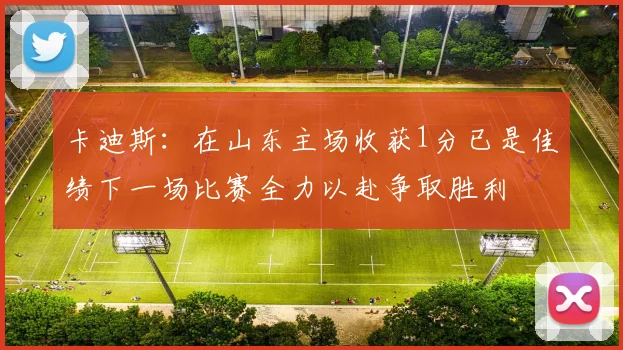 卡迪斯：在山东主场收获1分已是佳绩下一场比赛全力以赴争取胜利