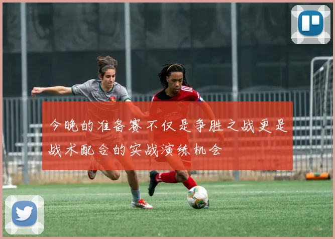 今晚的准备赛不仅是争胜之战更是战术配合的实战演练机会