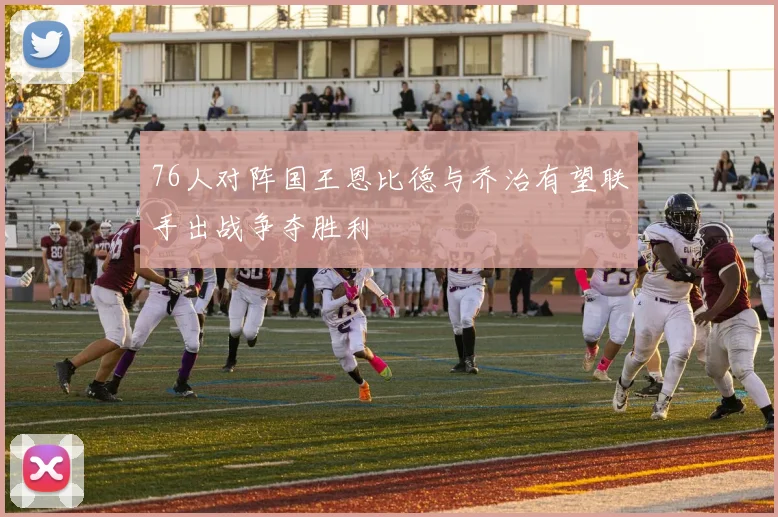 76人对阵国王恩比德与乔治有望联手出战争夺胜利