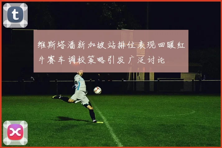 维斯塔潘新加坡站排位表现回暖红牛赛车调校策略引发广泛讨论
