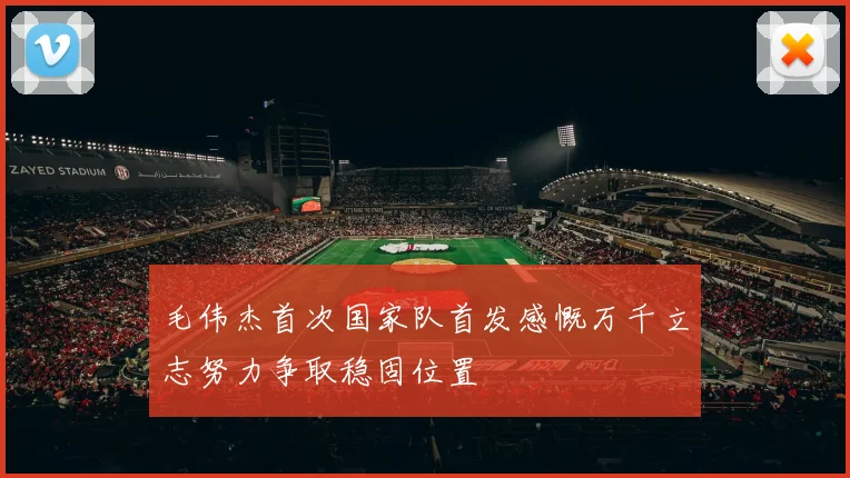 毛伟杰首次国家队首发感慨万千立志努力争取稳固位置