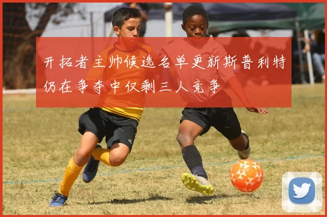 开拓者主帅候选名单更新斯普利特仍在争夺中仅剩三人竞争