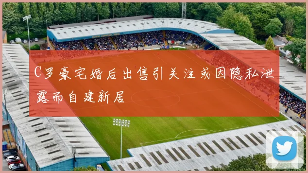 C罗豪宅婚后出售引关注或因隐私泄露而自建新居