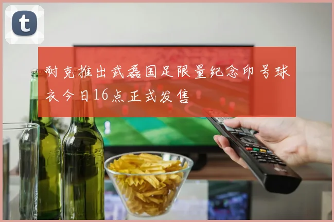 耐克推出武磊国足限量纪念印号球衣今日16点正式发售