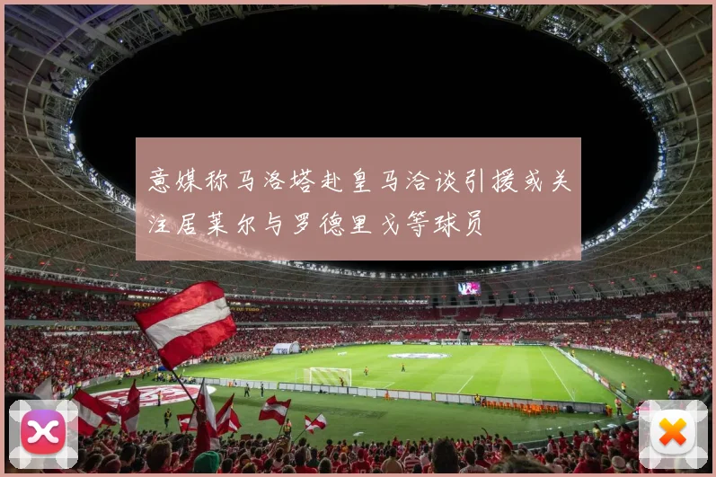 意媒称马洛塔赴皇马洽谈引援或关注居莱尔与罗德里戈等球员