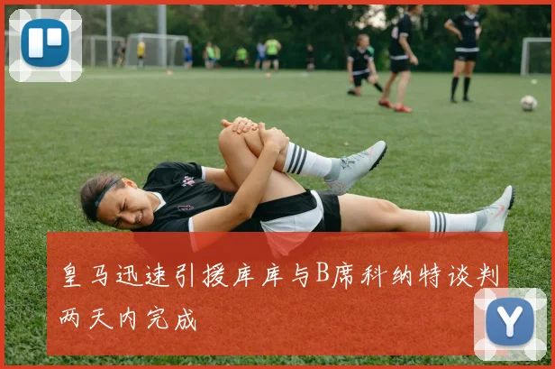 皇马迅速引援库库与B席科纳特谈判两天内完成