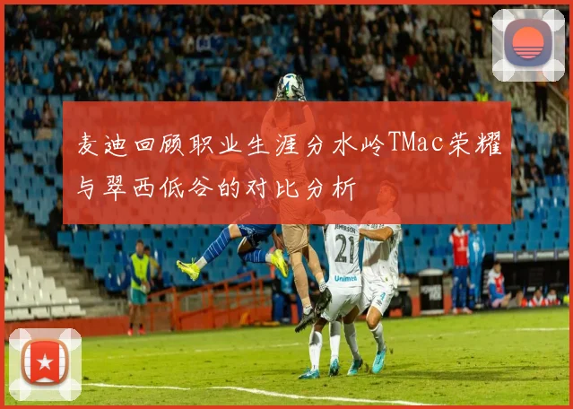 麦迪回顾职业生涯分水岭TMac荣耀与翠西低谷的对比分析
