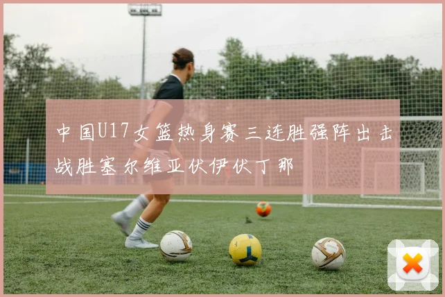 中国U17女篮热身赛三连胜强阵出击战胜塞尔维亚伏伊伏丁那