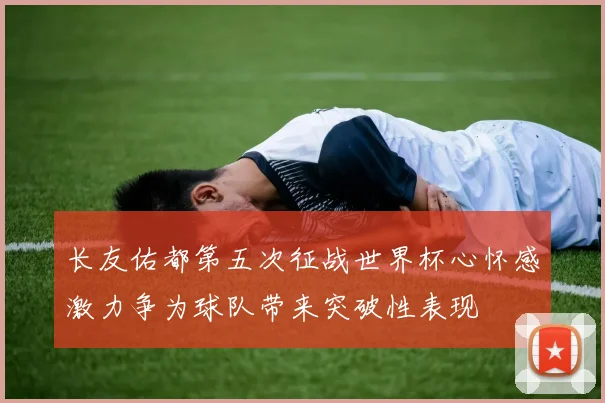 长友佑都第五次征战世界杯心怀感激力争为球队带来突破性表现