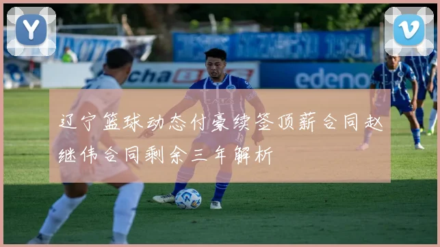 辽宁篮球动态付豪续签顶薪合同赵继伟合同剩余三年解析