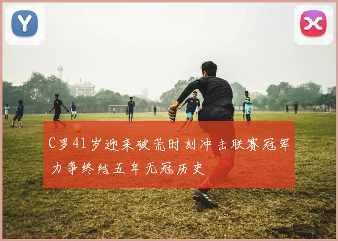 C罗41岁迎来破荒时刻冲击联赛冠军力争终结五年无冠历史