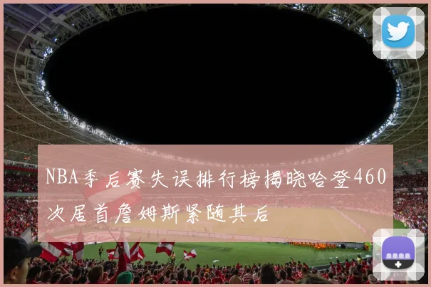NBA季后赛失误排行榜揭晓哈登460次居首詹姆斯紧随其后