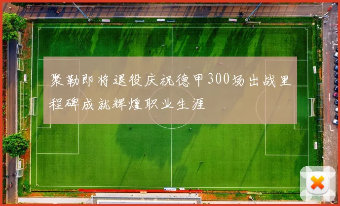 聚勒即将退役庆祝德甲300场出战里程碑成就辉煌职业生涯