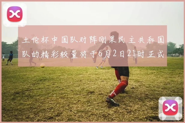 土伦杯中国队对阵刚果民主共和国队的精彩较量将于6月2日21时正式开启