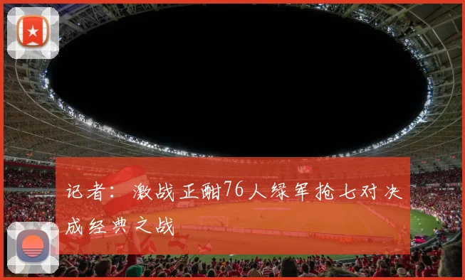 记者：激战正酣76人绿军抢七对决成经典之战