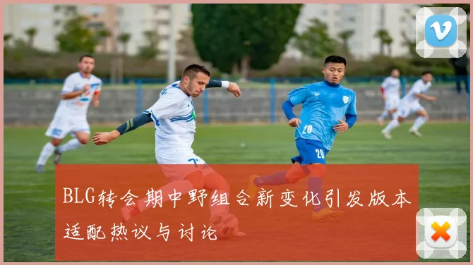BLG转会期中野组合新变化引发版本适配热议与讨论