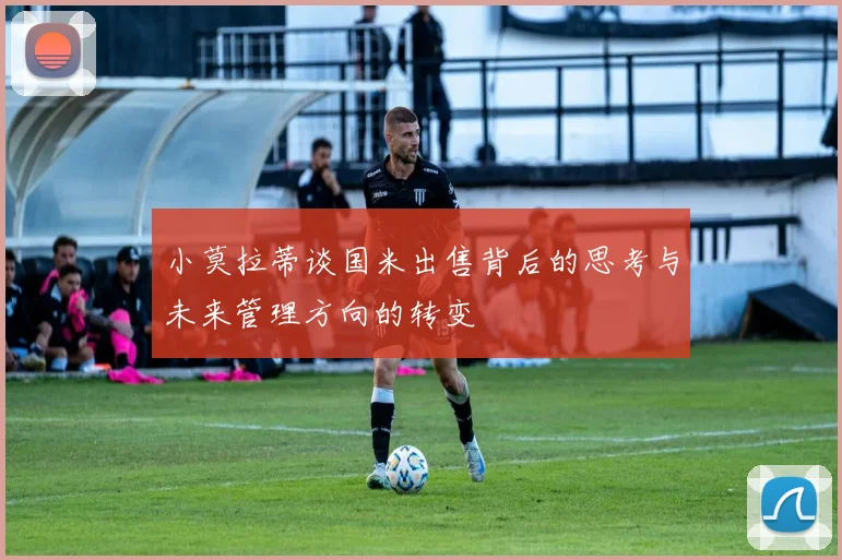 小莫拉蒂谈国米出售背后的思考与未来管理方向的转变