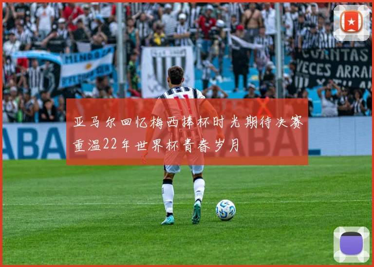 亚马尔回忆梅西捧杯时光期待决赛重温22年世界杯青春岁月