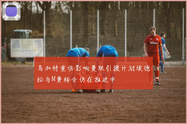 乌加特重伤影响曼联引援计划埃德松与M费转会仍在推进中