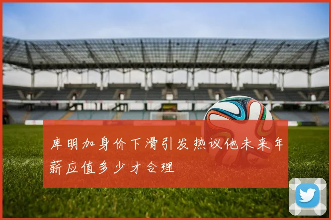 库明加身价下滑引发热议他未来年薪应值多少才合理