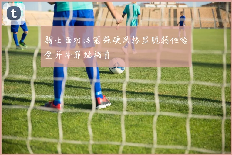 骑士面对活塞强硬风格显脆弱但哈登并非罪魁祸首