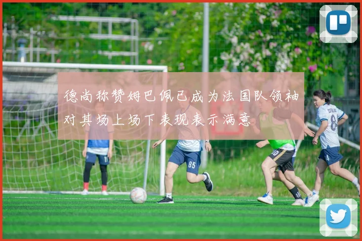 德尚称赞姆巴佩已成为法国队领袖对其场上场下表现表示满意