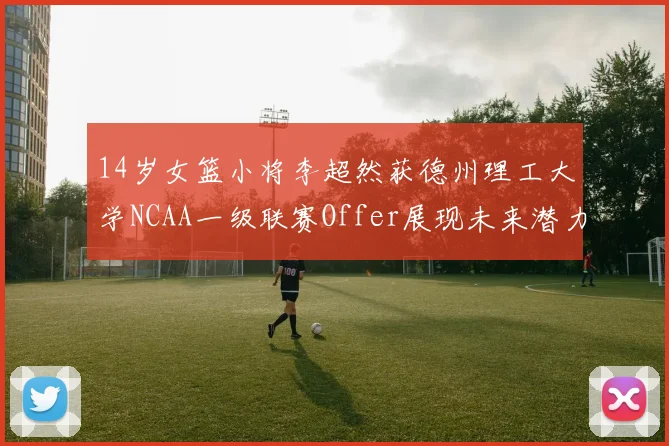 14岁女篮小将李超然获德州理工大学NCAA一级联赛Offer展现未来潜力
