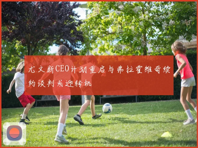尤文新CEO计划重启与弗拉霍维奇续约谈判或迎转机