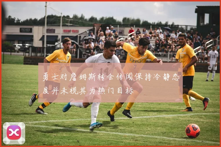 勇士对詹姆斯转会传闻保持冷静态度并未视其为热门目标