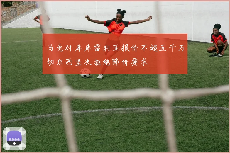 马竞对库库雷利亚报价不超五千万切尔西坚决拒绝降价要求