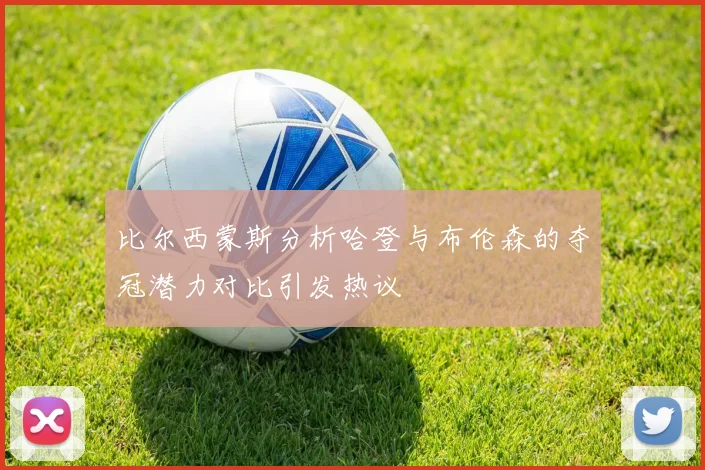 比尔西蒙斯分析哈登与布伦森的夺冠潜力对比引发热议