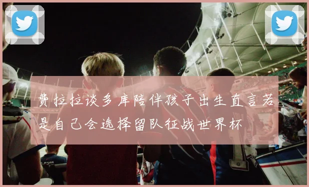 费拉拉谈多库陪伴孩子出生直言若是自己会选择留队征战世界杯